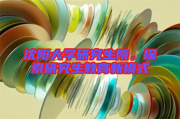 沈陽大學(xué)研究生院，探索研究生教育新模式