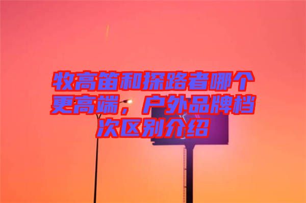牧高笛和探路者哪個(gè)更高端，戶(hù)外品牌檔次區(qū)別介紹