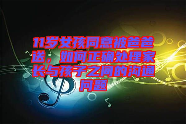 11歲女孩同意被爸爸送，如何正確處理家長與孩子之間的溝通問題