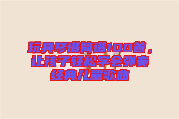 玩具琴譜簡譜100首，讓孩子輕松學(xué)會彈奏經(jīng)典兒童歌曲