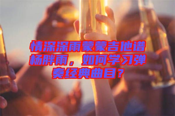 情深深雨蒙蒙吉他譜楊胖雨，如何學(xué)習(xí)彈奏經(jīng)典曲目？