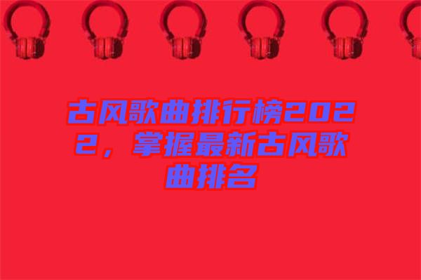 古風(fēng)歌曲排行榜2022，掌握最新古風(fēng)歌曲排名