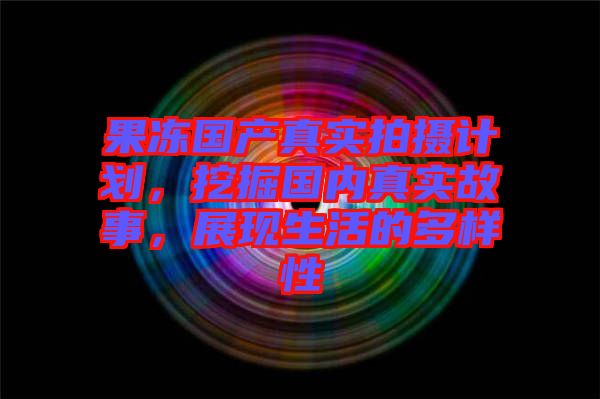 果凍國(guó)產(chǎn)真實(shí)拍攝計(jì)劃，挖掘國(guó)內(nèi)真實(shí)故事，展現(xiàn)生活的多樣性