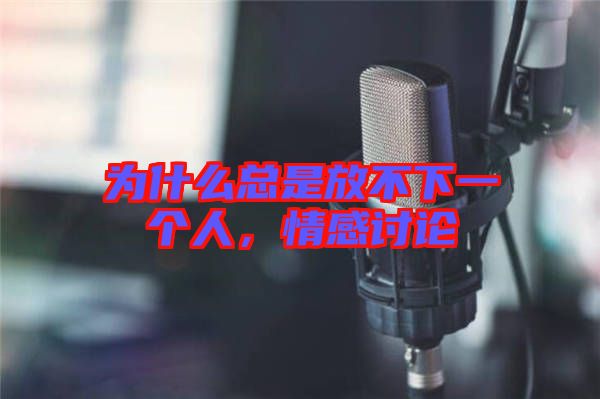 為什么總是放不下一個人，情感討論
