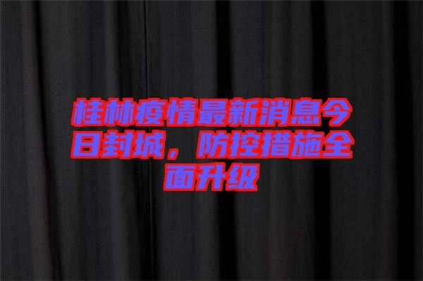 桂林疫情最新消息今日封城，防控措施全面升級
