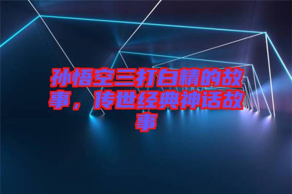 孫悟空三打白精的故事，傳世經(jīng)典神話故事