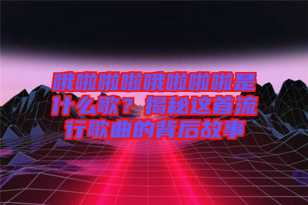 哦啦啦啦哦啦啦啦是什么歌？揭秘這首流行歌曲的背后故事