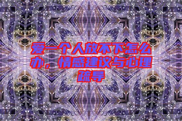愛一個人放不下怎么辦，情感建議與心理疏導(dǎo)
