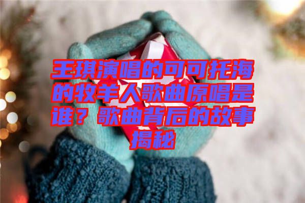 王琪演唱的可可托海的牧羊人歌曲原唱是誰(shuí)？歌曲背后的故事揭秘