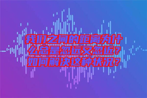 我們之間的距離為什么總是忽遠(yuǎn)又忽近？如何解決這種狀況？