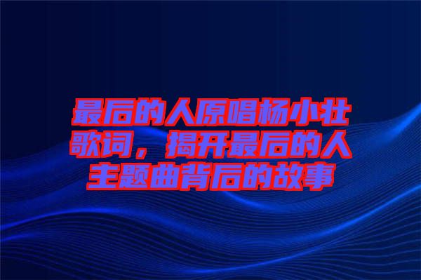 最后的人原唱楊小壯歌詞，揭開最后的人主題曲背后的故事