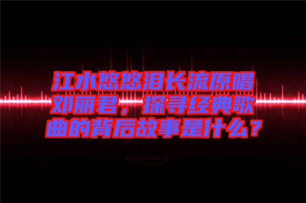 江水悠悠淚長流原唱鄧麗君，探尋經(jīng)典歌曲的背后故事是什么？