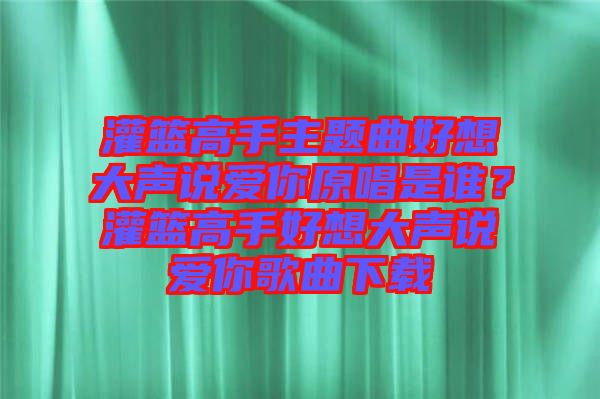 灌籃高手主題曲好想大聲說愛你原唱是誰？灌籃高手好想大聲說愛你歌曲下載
