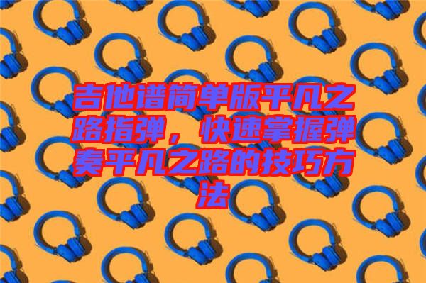 吉他譜簡單版平凡之路指彈，快速掌握彈奏平凡之路的技巧方法