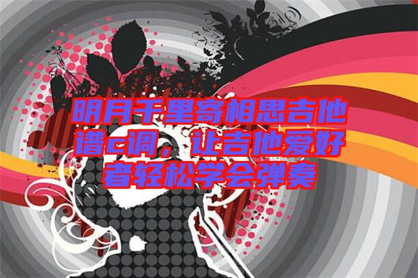 明月千里寄相思吉他譜c調(diào)，讓吉他愛好者輕松學(xué)會彈奏