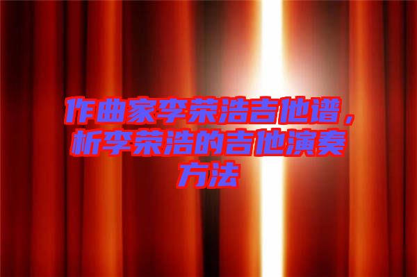 作曲家李榮浩吉他譜，析李榮浩的吉他演奏方法