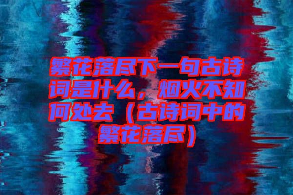 繁花落盡下一句古詩(shī)詞是什么，煙火不知何處去（古詩(shī)詞中的繁花落盡）