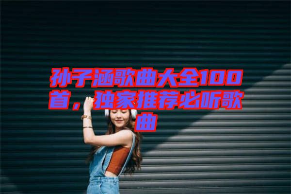 孫子涵歌曲大全100首，獨家推薦必聽歌曲