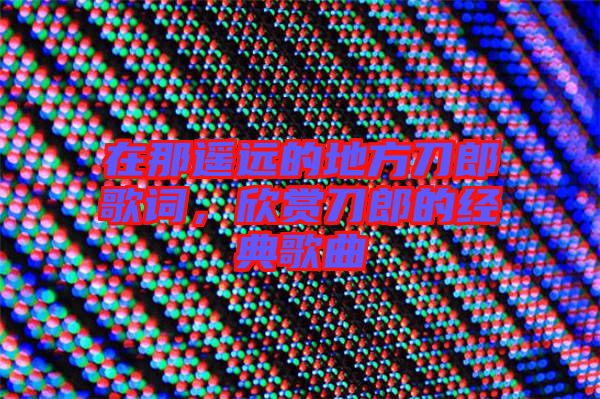 在那遙遠的地方刀郎歌詞，欣賞刀郎的經(jīng)典歌曲