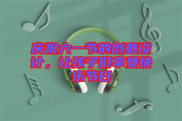 慶祝六一節(jié)的創(chuàng)意設(shè)計(jì)，讓孩子們享受快樂節(jié)日