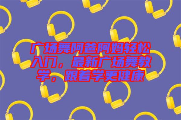 廣場舞阿爸阿媽輕松入門，最新廣場舞教學，跟著學更健康