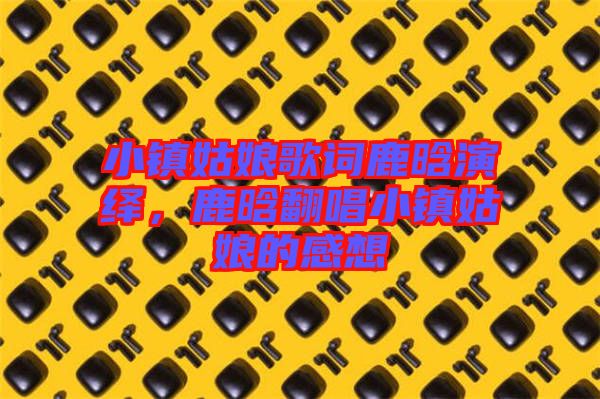 小鎮(zhèn)姑娘歌詞鹿晗演繹，鹿晗翻唱小鎮(zhèn)姑娘的感想