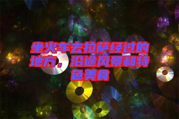 坐火車去拉薩經(jīng)過的地方，沿途風(fēng)景和特色美食