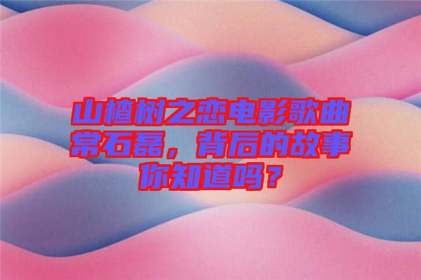山楂樹之戀電影歌曲常石磊，背后的故事你知道嗎？