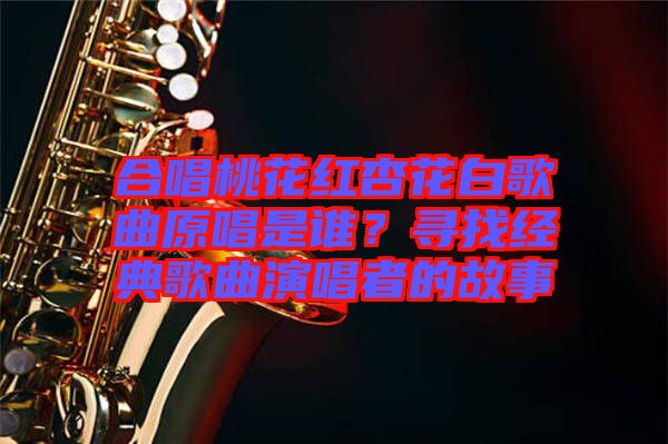 合唱桃花紅杏花白歌曲原唱是誰？尋找經(jīng)典歌曲演唱者的故事