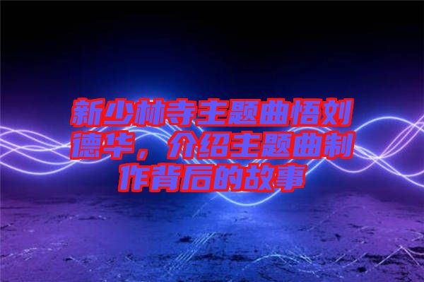 新少林寺主題曲悟劉德華，介紹主題曲制作背后的故事