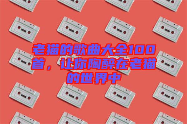 老貓的歌曲大全100首，讓你陶醉在老貓的世界中