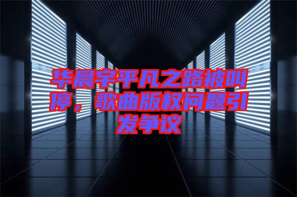 華晨宇平凡之路被叫停，歌曲版權(quán)問題引發(fā)爭議