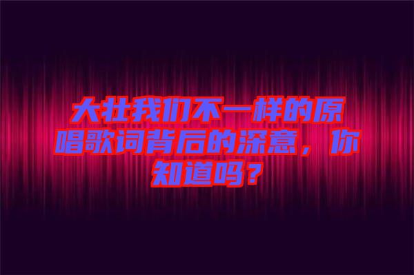 大壯我們不一樣的原唱歌詞背后的深意，你知道嗎？