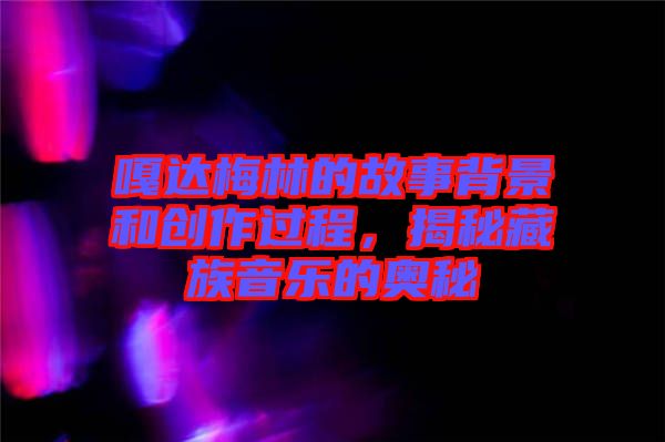 嘎達(dá)梅林的故事背景和創(chuàng)作過程，揭秘藏族音樂的奧秘