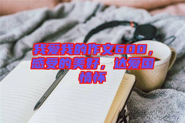 我愛我的作文600，感受的美好，達(dá)愛國(guó)情懷