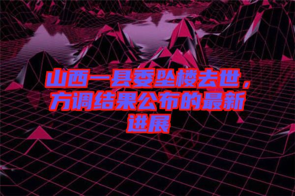 山西一縣委墜樓去世，方調(diào)結(jié)果公布的最新進展