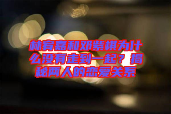林宥嘉和鄧紫棋為什么沒有走到一起？揭秘兩人的戀愛關系