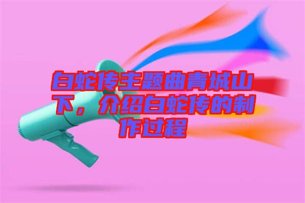 白蛇傳主題曲青城山下，介紹白蛇傳的制作過程