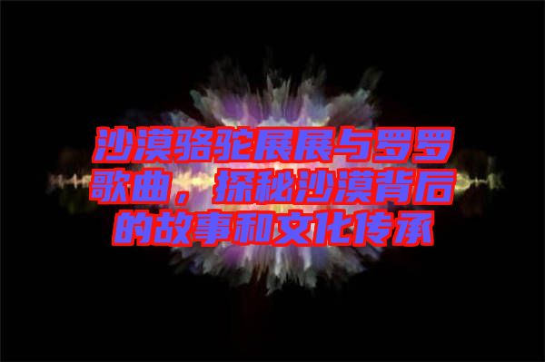 沙漠駱駝展展與羅羅歌曲，探秘沙漠背后的故事和文化傳承