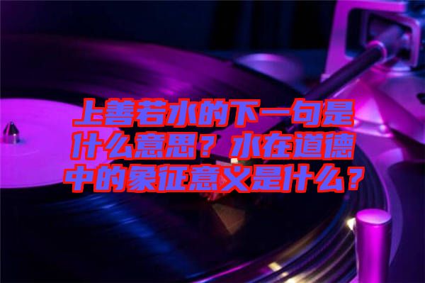 上善若水的下一句是什么意思？水在道德中的象征意義是什么？