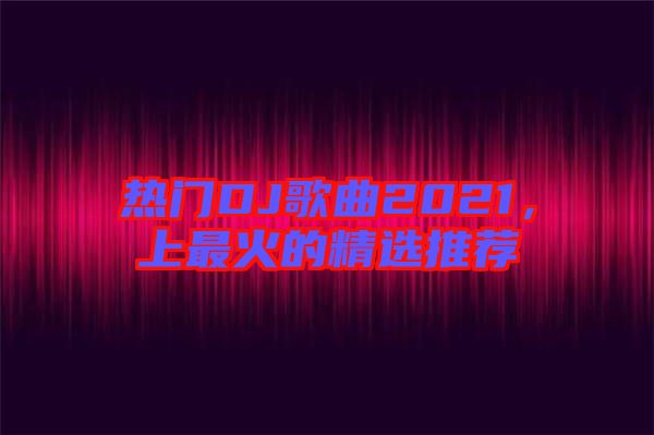 熱門DJ歌曲2021，上最火的精選推薦