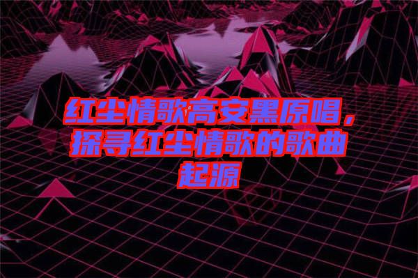 紅塵情歌高安黑原唱，探尋紅塵情歌的歌曲起源