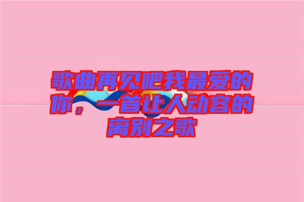 歌曲再見吧我最愛的你，一首讓人動容的離別之歌