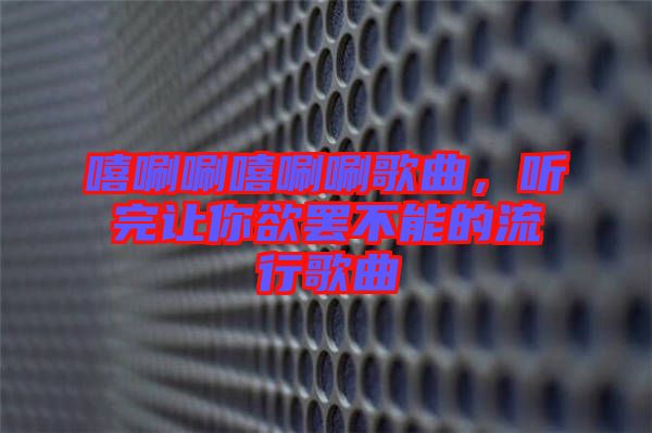 嘻唰唰嘻唰唰歌曲，聽(tīng)完讓你欲罷不能的流行歌曲