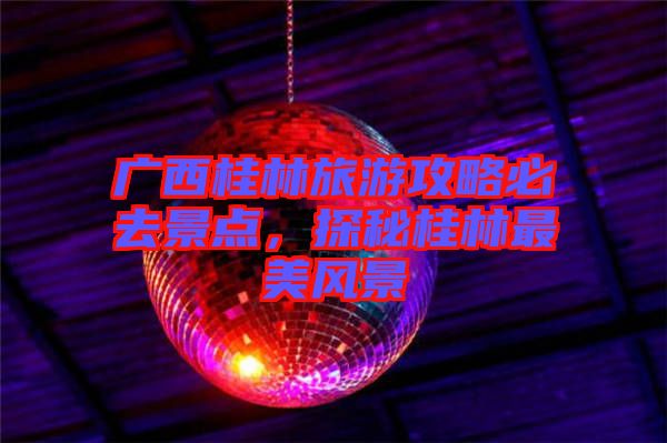 廣西桂林旅游攻略必去景點(diǎn)，探秘桂林最美風(fēng)景