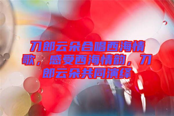 刀郎云朵合唱西海情歌，感受西海情韻，刀郎云朵共同演繹