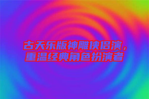 古天樂版神雕俠侶演，重溫經典角色扮演者