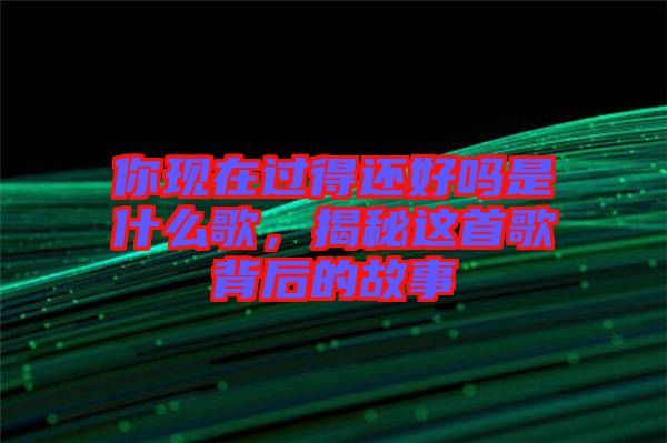 你現(xiàn)在過得還好嗎是什么歌，揭秘這首歌背后的故事