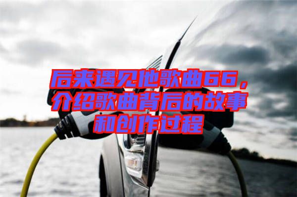 后來(lái)遇見(jiàn)他歌曲66，介紹歌曲背后的故事和創(chuàng)作過(guò)程
