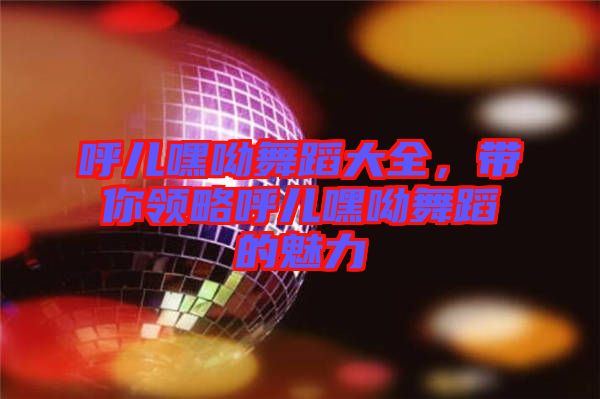 呼兒嘿呦舞蹈大全，帶你領(lǐng)略呼兒嘿呦舞蹈的魅力
